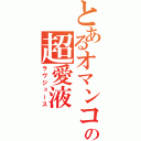 とあるオマンコの超愛液（ラヴジュース）