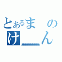 とあるまのけ　　ん（ああああああああああああああああああああああああああ）