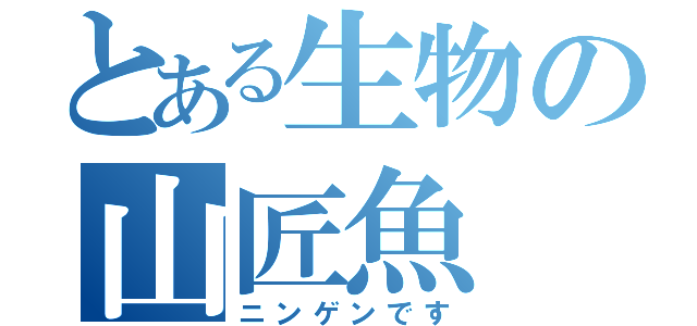 とある生物の山匠魚（ニンゲンです）