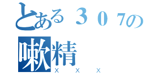 とある３０７の嗽精（ＸＸＸ）