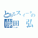 とあるスィータの藤田 弘（ｃｏｓ股＝      ）