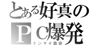 とある好真のＰＣ爆発（ドンマイ自分）