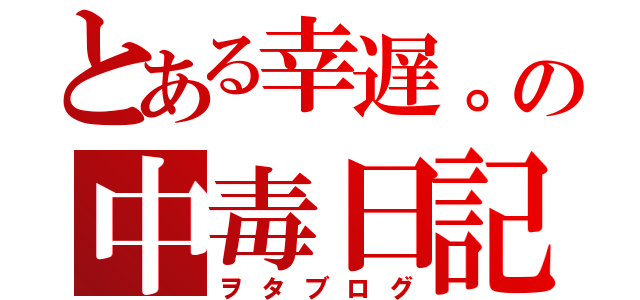 とある幸遅。の中毒日記（ヲタブログ）