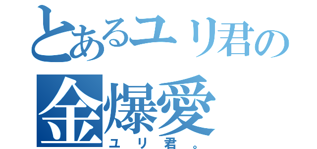 とあるユリ君の金爆愛（ユリ君。）