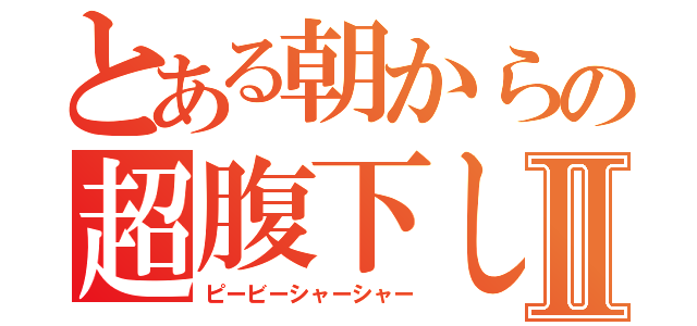 とある朝からの超腹下しⅡ（ピービーシャーシャー）