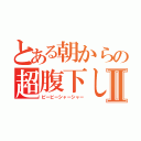 とある朝からの超腹下しⅡ（ピービーシャーシャー）