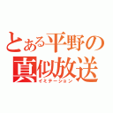 とある平野の真似放送（イミテーション）