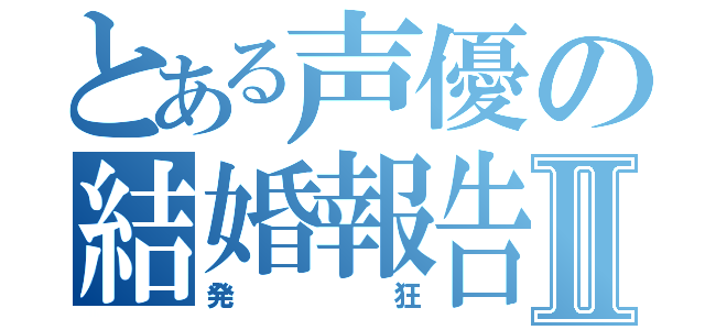 とある声優の結婚報告Ⅱ（発狂）