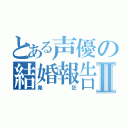 とある声優の結婚報告Ⅱ（発狂）