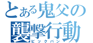 とある鬼父の襲撃行動（ビックバン）