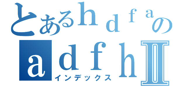 とあるｈｄｆａｄｆｈのａｄｆｈａｄｆｈａｄｈⅡ（インデックス）