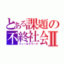 とある課題の不終社会Ⅱ（フィールドワーク）