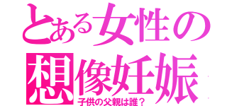 とある女性の想像妊娠（子供の父親は誰？）