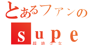 とあるファンのｓｕｐｅｒ☆ｇｉｒｌｓ（超絶少女）