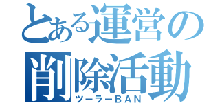 とある運営の削除活動（ツーラーＢＡＮ）