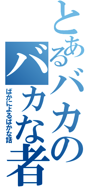 とあるバカのバカな者（ばかによるばかな話）