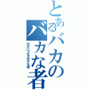 とあるバカのバカな者（ばかによるばかな話）