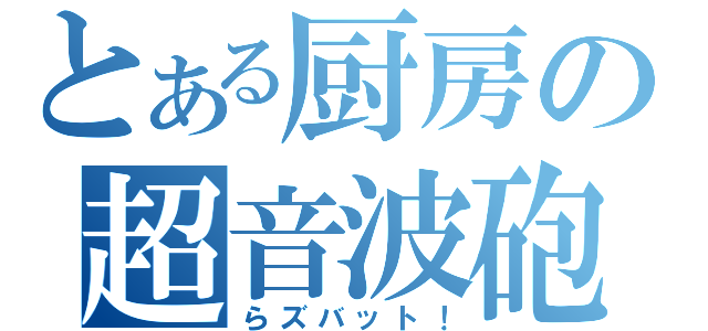 とある厨房の超音波砲（らズバット！）