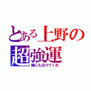 とある上野の超強運（俺にも分けてくれ）