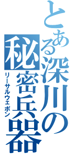 とある深川の秘密兵器（リーサルウェポン）