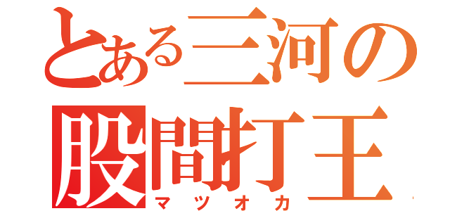 とある三河の股間打王（マツオカ）