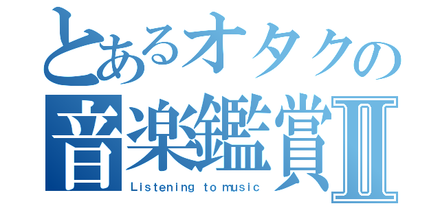 とあるオタクの音楽鑑賞Ⅱ（Ｌｉｓｔｅｎｉｎｇ ｔｏ ｍｕｓｉｃ）