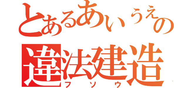 とあるあいうえおの違法建造（フソウ）