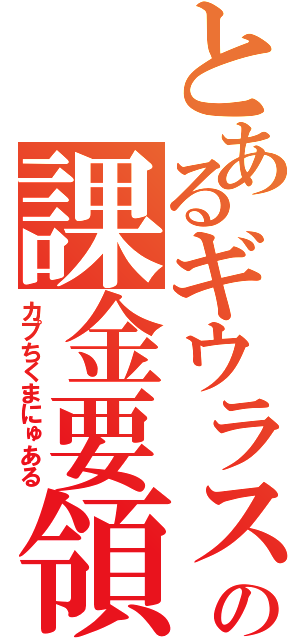 とあるギウラスの課金要領書（カプちくまにゅある）