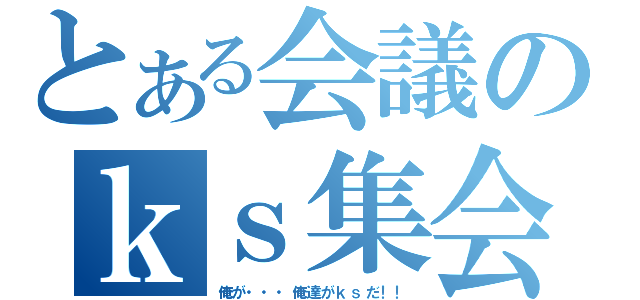 とある会議のｋｓ集会（俺が・・・俺達がｋｓだ！！）