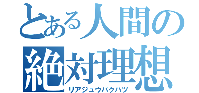 とある人間の絶対理想（リアジュウバクハツ）