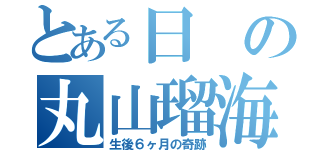 とある日の丸山瑠海（生後６ヶ月の奇跡）