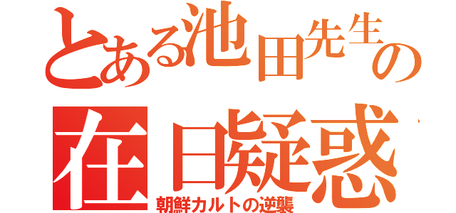 とある池田先生の在日疑惑（朝鮮カルトの逆襲）