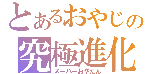 とあるおやじの究極進化（スーパーおやたん）