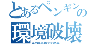 とあるペンギンの環境破壊（エンバイロンメンタル・デストラクション）