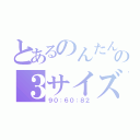 とあるのんたんの３サイズ（９０：６０：８２）