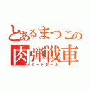 とあるまつこの肉弾戦車（ミートボール）