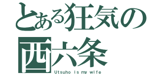 とある狂気の西六条（Ｕｔｓｕｈｏ ｉｓ ｍｙ ｗｉｆｅ）