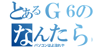 とあるＧ６のなんたら（パソコンはよ治れや）