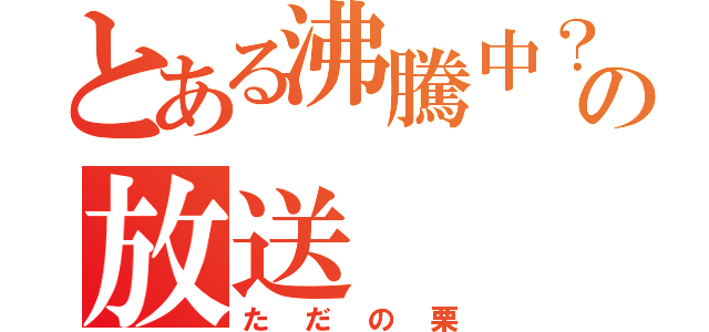 とある沸騰中？の放送（ただの栗）