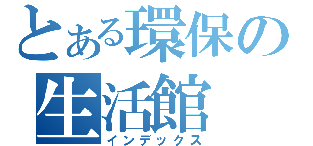 とある環保の生活館（インデックス）