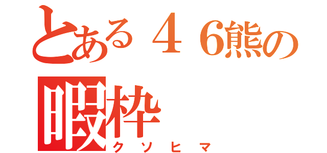 とある４６熊の暇枠（クソヒマ）