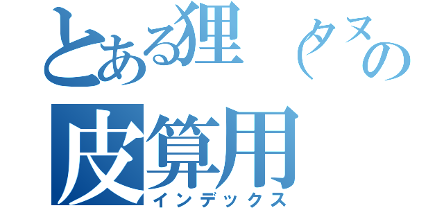 とある狸（タヌキ）の皮算用（インデックス）