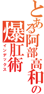 とある阿部高和の爆肛術（インデックス）