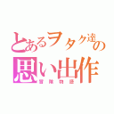 とあるヲタク達の思い出作り（冒険物語）