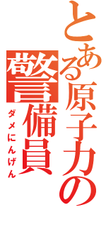 とある原子力発電所の警備員（ダメにんげん）