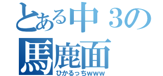 とある中３の馬鹿面（ひかるっちｗｗｗ）