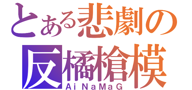 とある悲劇の反橘槍模（ＡｉＮａＭａＧ）