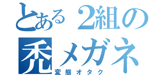 とある２組の禿メガネ（変態オタク）