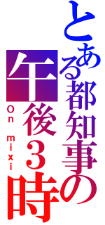 とある都知事の午後３時（Ｏｎ ｍｉｘｉ）