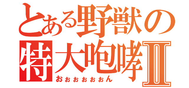 とある野獣の特大咆哮Ⅱ（おぉぉぉぉぉん）